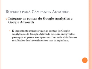 ROTEIRO PARA CAMPANHA ADWORDS
 Integrar as contas do Google Analytics e
Google Adwords
 É importante garantir que as contas do Google
Analytics e do Google Adwords estejam integradas
para que se possa acompanhar com mais detalhes os
resultados dos investimentos nas campanhas;
 