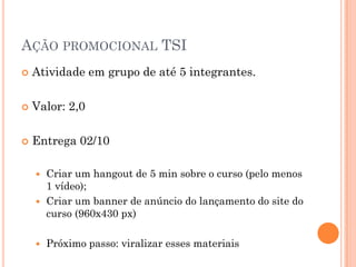 AÇÃO PROMOCIONAL TSI
 Atividade em grupo de até 5 integrantes.
 Valor: 2,0
 Entrega 02/10
 Criar um hangout de 5 min sobre o curso (pelo menos
1 vídeo);
 Criar um banner de anúncio do lançamento do site do
curso (960x430 px)
 Próximo passo: viralizar esses materiais
 