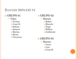 BANNER 960X430 PX
 GRUPO 01
 Video
 Viviane
 Cesar R.
 Rubens
 Jackson
 Marina
 Bruno
 Cleverson
 GRUPO 02
 Banner
 Rafael
 Marcelo
 Tiago
 Willian
 Guilherme
 GRUPO 03
 Banner
 Lucas
 Luis
 Cesar K.
 