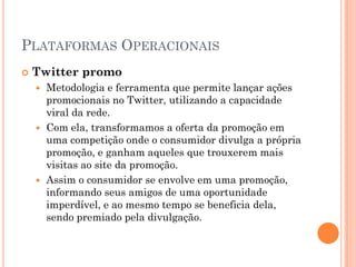 PLATAFORMAS OPERACIONAIS
 Twitter promo
 Metodologia e ferramenta que permite lançar ações
promocionais no Twitter, utilizando a capacidade
viral da rede.
 Com ela, transformamos a oferta da promoção em
uma competição onde o consumidor divulga a própria
promoção, e ganham aqueles que trouxerem mais
visitas ao site da promoção.
 Assim o consumidor se envolve em uma promoção,
informando seus amigos de uma oportunidade
imperdível, e ao mesmo tempo se beneficia dela,
sendo premiado pela divulgação.
 