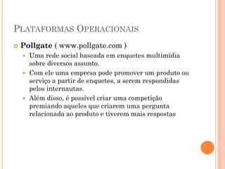 PLATAFORMAS OPERACIONAIS
 Pollgate ( www.pollgate.com )
 Uma rede social baseada em enquetes multimídia
sobre diversos assunto.
 Com ele uma empresa pode promover um produto ou
serviço a partir de enquetes, a serem respondidas
pelos internautas.
 Além disso, é possível criar uma competição
premiando aqueles que criarem uma pergunta
relacionada ao produto e tiverem mais respostas
 