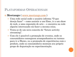 PLATAFORMAS OPERACIONAIS
 Meetango ( www.meetango.com )
 Uma rede social onde o usuário informa “O que
deseja fazer” – como assistir a um filme, ir a um show
de rock, a uma exposição de arte – e encontra na rede
alguém interessado em fazer a mesma coisa.
 Trata-se de um novo conceito de “future activity
streaming”.
 Com ele é possível a promoção de eventos, onde os
consumidores conseguem acompanhantes ou turmas
para ir a Shows, ou a promoção de experiências com o
produto, onde os consumidores montam seu próprio
grupo de degustação ou experimentação.
 