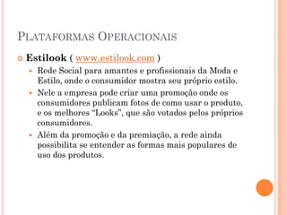 PLATAFORMAS OPERACIONAIS
 Estilook ( www.estilook.com )
 Rede Social para amantes e profissionais da Moda e
Estilo, onde o consumidor mostra seu próprio estilo.
 Nele a empresa pode criar uma promoção onde os
consumidores publicam fotos de como usar o produto,
e os melhores “Looks”, que são votados pelos próprios
consumidores.
 Além da promoção e da premiação, a rede ainda
possibilita se entender as formas mais populares de
uso dos produtos.
 