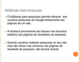  O AdSense para pesquisas permite oferecer aos
usuários pesquisas do Google diretamente nas
páginas de um site;
 A receita é proveniente dos cliques nos anúncios
exibidos nas páginas de resultados de pesquisa;
 Quando usuários realizam pesquisas no seu site,
mas não clicam nos anúncios nas páginas de
resultado de pesquisa, não haverá receita;
ADSENSE PARA PESQUISA
 