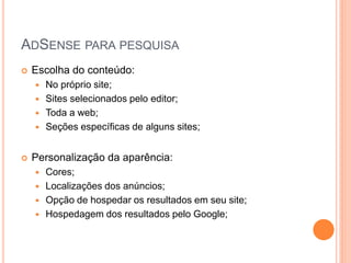  Escolha do conteúdo:
 No próprio site;
 Sites selecionados pelo editor;
 Toda a web;
 Seções específicas de alguns sites;
 Personalização da aparência:
 Cores;
 Localizações dos anúncios;
 Opção de hospedar os resultados em seu site;
 Hospedagem dos resultados pelo Google;
ADSENSE PARA PESQUISA
 