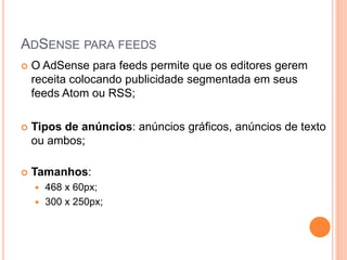  O AdSense para feeds permite que os editores gerem
receita colocando publicidade segmentada em seus
feeds Atom ou RSS;
 Tipos de anúncios: anúncios gráficos, anúncios de texto
ou ambos;
 Tamanhos:
 468 x 60px;
 300 x 250px;
ADSENSE PARA FEEDS
 