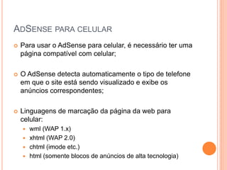  Para usar o AdSense para celular, é necessário ter uma
página compatível com celular;
 O AdSense detecta automaticamente o tipo de telefone
em que o site está sendo visualizado e exibe os
anúncios correspondentes;
 Linguagens de marcação da página da web para
celular:
 wml (WAP 1.x)
 xhtml (WAP 2.0)
 chtml (imode etc.)
 html (somente blocos de anúncios de alta tecnologia)
ADSENSE PARA CELULAR
 