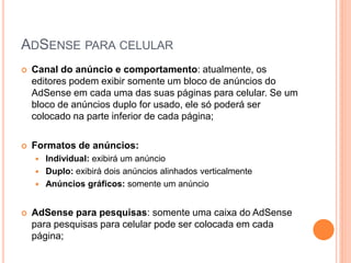  Canal do anúncio e comportamento: atualmente, os
editores podem exibir somente um bloco de anúncios do
AdSense em cada uma das suas páginas para celular. Se um
bloco de anúncios duplo for usado, ele só poderá ser
colocado na parte inferior de cada página;
 Formatos de anúncios:
 Individual: exibirá um anúncio
 Duplo: exibirá dois anúncios alinhados verticalmente
 Anúncios gráficos: somente um anúncio
 AdSense para pesquisas: somente uma caixa do AdSense
para pesquisas para celular pode ser colocada em cada
página;
ADSENSE PARA CELULAR
 