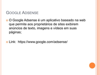 GOOGLE ADSENSE
 O Google Adsense é um aplicativo baseado na web
que permite aos proprietários de sites exibirem
anúncios de texto, imagens e vídeos em suas
páginas;
 Link: https://www.google.com/adsense/
 