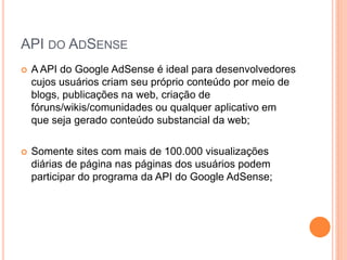  A API do Google AdSense é ideal para desenvolvedores
cujos usuários criam seu próprio conteúdo por meio de
blogs, publicações na web, criação de
fóruns/wikis/comunidades ou qualquer aplicativo em
que seja gerado conteúdo substancial da web;
 Somente sites com mais de 100.000 visualizações
diárias de página nas páginas dos usuários podem
participar do programa da API do Google AdSense;
API DO ADSENSE
 