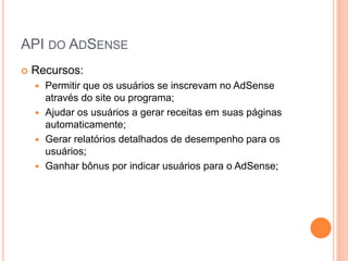  Recursos:
 Permitir que os usuários se inscrevam no AdSense
através do site ou programa;
 Ajudar os usuários a gerar receitas em suas páginas
automaticamente;
 Gerar relatórios detalhados de desempenho para os
usuários;
 Ganhar bônus por indicar usuários para o AdSense;
API DO ADSENSE
 