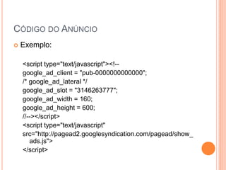  Exemplo:
<script type="text/javascript"><!--
google_ad_client = "pub-0000000000000";
/* google_ad_lateral */
google_ad_slot = "3146263777";
google_ad_width = 160;
google_ad_height = 600;
//--></script>
<script type="text/javascript"
src="http://pagead2.googlesyndication.com/pagead/show_
ads.js">
</script>
CÓDIGO DO ANÚNCIO
 