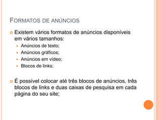  Existem vários formatos de anúncios disponíveis
em vários tamanhos:
 Anúncios de texto;
 Anúncios gráficos;
 Anúncios em vídeo;
 Blocos de links;
 É possível colocar até três blocos de anúncios, três
blocos de links e duas caixas de pesquisa em cada
página do seu site;
FORMATOS DE ANÚNCIOS
 