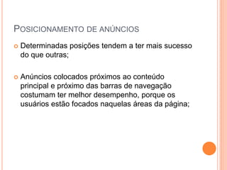 POSICIONAMENTO DE ANÚNCIOS
 Determinadas posições tendem a ter mais sucesso
do que outras;
 Anúncios colocados próximos ao conteúdo
principal e próximo das barras de navegação
costumam ter melhor desempenho, porque os
usuários estão focados naquelas áreas da página;
 