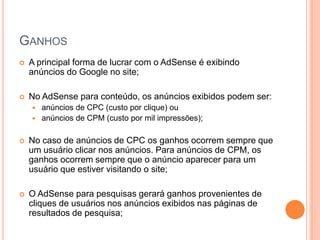  A principal forma de lucrar com o AdSense é exibindo
anúncios do Google no site;
 No AdSense para conteúdo, os anúncios exibidos podem ser:
 anúncios de CPC (custo por clique) ou
 anúncios de CPM (custo por mil impressões);
 No caso de anúncios de CPC os ganhos ocorrem sempre que
um usuário clicar nos anúncios. Para anúncios de CPM, os
ganhos ocorrem sempre que o anúncio aparecer para um
usuário que estiver visitando o site;
 O AdSense para pesquisas gerará ganhos provenientes de
cliques de usuários nos anúncios exibidos nas páginas de
resultados de pesquisa;
GANHOS
 