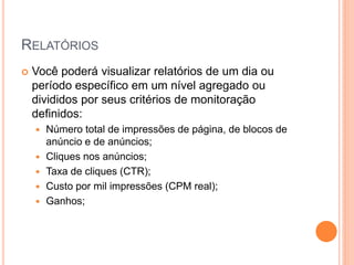 Você poderá visualizar relatórios de um dia ou
período específico em um nível agregado ou
divididos por seus critérios de monitoração
definidos:
 Número total de impressões de página, de blocos de
anúncio e de anúncios;
 Cliques nos anúncios;
 Taxa de cliques (CTR);
 Custo por mil impressões (CPM real);
 Ganhos;
RELATÓRIOS
 