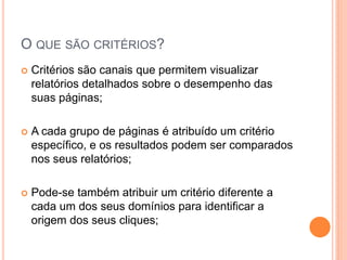  Critérios são canais que permitem visualizar
relatórios detalhados sobre o desempenho das
suas páginas;
 A cada grupo de páginas é atribuído um critério
específico, e os resultados podem ser comparados
nos seus relatórios;
 Pode-se também atribuir um critério diferente a
cada um dos seus domínios para identificar a
origem dos seus cliques;
O QUE SÃO CRITÉRIOS?
 