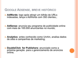 GOOGLE ADSENSE, BREVE HISTÓRICO
 AdWords: logo após atingir um bilhão de URLs
indexadas, lança o AdWords com 350 clientes.;
 AdSense: anuncia seu programa de publicidade online
com mais de 100.000 anunciantes no mundo;
 Analytics: antes conhecido como Urchin, analisa dados
de sites e campanhas de marketing;
 DoubleClick for Publishers: anunciado como a
próxima geração para o gerenciamento de anúncios
online;
 