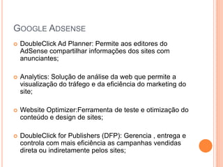 GOOGLE ADSENSE
 DoubleClick Ad Planner: Permite aos editores do
AdSense compartilhar informações dos sites com
anunciantes;
 Analytics: Solução de análise da web que permite a
visualização do tráfego e da eficiência do marketing do
site;
 Website Optimizer:Ferramenta de teste e otimização do
conteúdo e design de sites;
 DoubleClick for Publishers (DFP): Gerencia , entrega e
controla com mais eficiência as campanhas vendidas
direta ou indiretamente pelos sites;
 