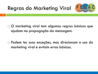Regras do Marketing Viral
14
 O marketing viral tem algumas regras básicas que
ajudam na propagação da mensagem.
 Podem ter suas exceções, mas direcionam o uso do
marketing viral e evitam erros básicos.
 