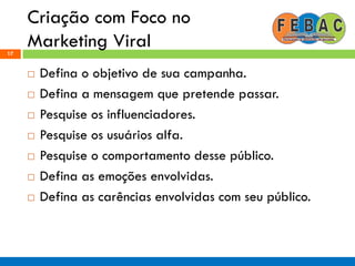 Criação com Foco no
Marketing Viral17
 Defina o objetivo de sua campanha.
 Defina a mensagem que pretende passar.
 Pesquise os influenciadores.
 Pesquise os usuários alfa.
 Pesquise o comportamento desse público.
 Defina as emoções envolvidas.
 Defina as carências envolvidas com seu público.
 