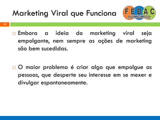 Marketing Viral que Funciona
18
 Embora a ideia do marketing viral seja
empolgante, nem sempre as ações de marketing
são bem sucedidas.
 O maior problema é criar algo que empolgue as
pessoas, que desperte seu interesse em se mexer e
divulgar espontaneamente.
 
