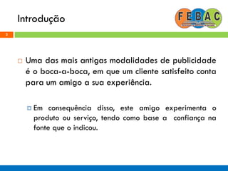 Introdução
3
 Uma das mais antigas modalidades de publicidade
é o boca-a-boca, em que um cliente satisfeito conta
para um amigo a sua experiência.
 Em consequência disso, este amigo experimenta o
produto ou serviço, tendo como base a confiança na
fonte que o indicou.
 