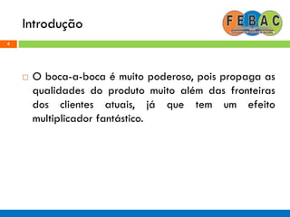 Introdução
4
 O boca-a-boca é muito poderoso, pois propaga as
qualidades do produto muito além das fronteiras
dos clientes atuais, já que tem um efeito
multiplicador fantástico.
 