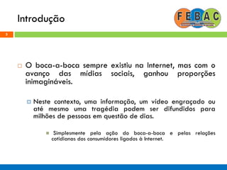 Introdução
5
 O boca-a-boca sempre existiu na Internet, mas com o
avanço das mídias sociais, ganhou proporções
inimagináveis.
 Neste contexto, uma informação, um vídeo engraçado ou
até mesmo uma tragédia podem ser difundidos para
milhões de pessoas em questão de dias.
 Simplesmente pela ação do boca-a-boca e pelas relações
cotidianas dos consumidores ligados à Internet.
 