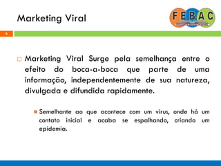 Marketing Viral
6
 Marketing Viral Surge pela semelhança entre o
efeito do boca-a-boca que parte de uma
informação, independentemente de sua natureza,
divulgada e difundida rapidamente.
 Semelhante ao que acontece com um vírus, onde há um
contato inicial e acaba se espalhando, criando um
epidemia.
 