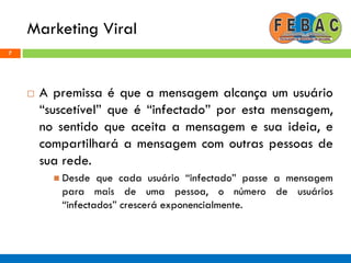 Marketing Viral
7
 A premissa é que a mensagem alcança um usuário
“suscetível” que é “infectado” por esta mensagem,
no sentido que aceita a mensagem e sua ideia, e
compartilhará a mensagem com outras pessoas de
sua rede.
 Desde que cada usuário “infectado” passe a mensagem
para mais de uma pessoa, o número de usuários
“infectados” crescerá exponencialmente.
 