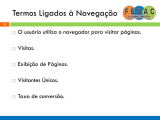 Termos Ligados à Navegação
10
 O usuário utiliza o navegador para visitar páginas.
 Visitas.
 Exibição de Páginas.
 Visitantes Únicos.
 Taxa de conversão.
 
