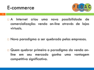 E-commerce
13
 A Internet criou uma nova possibilidade de
comercialização: venda on-line através de lojas
virtuais.
 Novo paradigma a ser quebrado pelas empresas.
 Quem quebrar primeiro o paradigma da venda on-
line em seu mercado ganha uma vantagem
competitiva significativa.
 