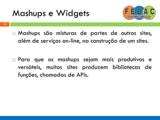 Mashups e Widgets
14
 Mashups são misturas de partes de outros sites,
além de serviços on-line, na construção de um sites.
 Para que os mashups sejam mais produtivos e
versáteis, muitos sites produzem bibliotecas de
funções, chamadas de APIs.
 