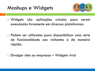 Mashups e Widgets
15
 Widgets são aplicações criadas para serem
executadas livremente em diversas plataformas.
 Podem ser utilizados para disponibilizar uma série
de funcionalidade aos visitantes e de maneira
rápida.
 Divulgar sites ou empresas – Widgets viral
 