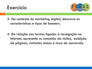 Exercício
19
3- No contexto do marketing digital, descreva as
características e tipos de banners.
4- Em relação aos termos ligados à navegação na
Internet, apresente os conceitos de visitas, exibição
de páginas, visitantes únicos e taxa de conversão.
 
