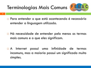 Terminologias Mais Comuns
5
 Para entender o que está acontecendo é necessário
entender a linguagem utilizada.
 Há necessidade de entender pelo menos os termos
mais comuns e o que eles significam.
 A Internet possui uma infinidade de termos
incomuns, mas a maioria possui um significado muito
simples.
 