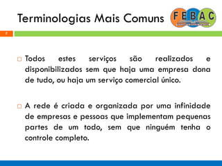 Terminologias Mais Comuns
7
 Todos estes serviços são realizados e
disponibilizados sem que haja uma empresa dona
de tudo, ou haja um serviço comercial único.
 A rede é criada e organizada por uma infinidade
de empresas e pessoas que implementam pequenas
partes de um todo, sem que ninguém tenha o
controle completo.
 