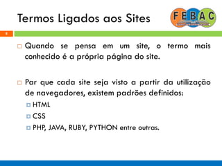 Termos Ligados aos Sites
8
 Quando se pensa em um site, o termo mais
conhecido é a própria página do site.
 Par que cada site seja visto a partir da utilização
de navegadores, existem padrões definidos:
 HTML
 CSS
 PHP, JAVA, RUBY, PYTHON entre outras.
 