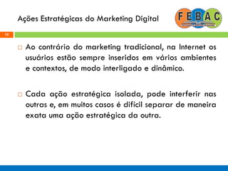 Ações Estratégicas do Marketing Digital
10
 Ao contrário do marketing tradicional, na Internet os
usuários estão sempre inseridos em vários ambientes
e contextos, de modo interligado e dinâmico.
 Cada ação estratégica isolada, pode interferir nas
outras e, em muitos casos é difícil separar de maneira
exata uma ação estratégica da outra.
 