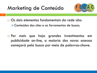 Marketing de Conteúdo
11
 Os dois elementos fundamentais da rede são:
 Conteúdos dos sites e as ferramentas de busca.
 Por mais que haja grandes investimentos em
publicidade on-line, a maioria dos novos acessos
começará pela busca por meio de palavras-chave.
 