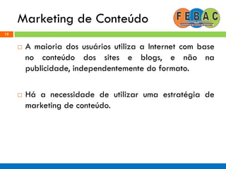 Marketing de Conteúdo
12
 A maioria dos usuários utiliza a Internet com base
no conteúdo dos sites e blogs, e não na
publicidade, independentemente do formato.
 Há a necessidade de utilizar uma estratégia de
marketing de conteúdo.
 