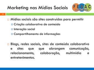 Marketing nas Mídias Sociais
14
 Mídias sociais são sites construídos para permitir
 Criação colaborativa de conteúdo
 Interação social
 Compartilhamento de informações
 Blogs, redes sociais, sites de conteúdo colaborativo
e sites que que abrangem comunicação,
relacionamento, colaboração, multimídia e
entretenimentos.
 
