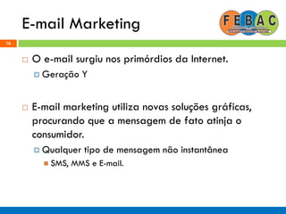 E-mail Marketing
16
 O e-mail surgiu nos primórdios da Internet.
 Geração Y
 E-mail marketing utiliza novas soluções gráficas,
procurando que a mensagem de fato atinja o
consumidor.
 Qualquer tipo de mensagem não instantânea
 SMS, MMS e E-mail.
 