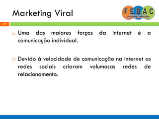 Marketing Viral
17
 Uma das maiores forças da Internet é a
comunicação individual.
 Devido à velocidade de comunicação na internet as
redes sociais criaram volumosas redes de
relacionamento.
 