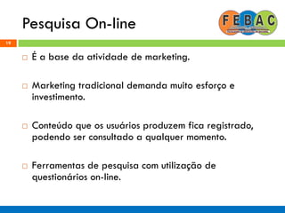 Pesquisa On-line
19
 É a base da atividade de marketing.
 Marketing tradicional demanda muito esforço e
investimento.
 Conteúdo que os usuários produzem fica registrado,
podendo ser consultado a qualquer momento.
 Ferramentas de pesquisa com utilização de
questionários on-line.
 