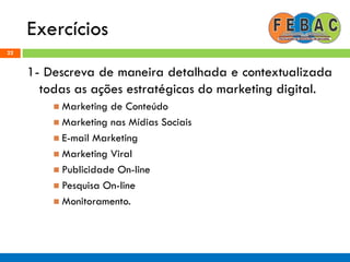 Exercícios
22
1- Descreva de maneira detalhada e contextualizada
todas as ações estratégicas do marketing digital.
 Marketing de Conteúdo
 Marketing nas Mídias Sociais
 E-mail Marketing
 Marketing Viral
 Publicidade On-line
 Pesquisa On-line
 Monitoramento.
 