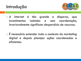 Introdução
3
 A Internet é tão grande e dispersa, que
investimentos isolados e sem coordenação,
invariavelmente significam desperdício de recursos.
 É necessário entender todo o contexto do marketing
digital e depois planejar ações coordenadas e
eficientes.
 