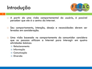 Introdução
4
 A partir de uma visão comportamental do usuário, é possível
perceber que ele é o centro da Internet.
 Seu comportamento, intenção, desejo e necessidades devem ser
levados em consideração.
 Uma visão baseada no comportamento do consumidor considera
que as pessoas utilizam a Internet para interagir em quatro
atividades básicas:
 Relacionamento
 Informação
 Comunicação
 Diversão
 