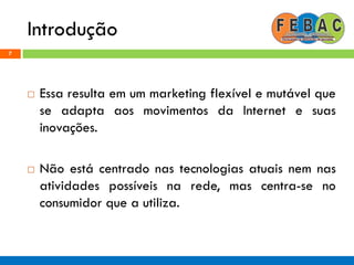 Introdução
7
 Essa resulta em um marketing flexível e mutável que
se adapta aos movimentos da Internet e suas
inovações.
 Não está centrado nas tecnologias atuais nem nas
atividades possíveis na rede, mas centra-se no
consumidor que a utiliza.
 